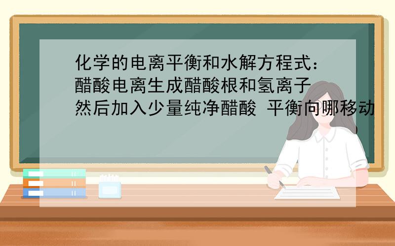 化学的电离平衡和水解方程式：醋酸电离生成醋酸根和氢离子 然后加入少量纯净醋酸 平衡向哪移动