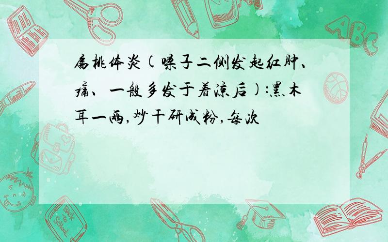 扁桃体炎(嗓子二侧发起红肿、痛、一般多发于着凉后):黑木耳一两,炒干研成粉,每次