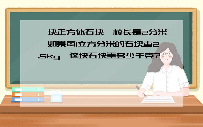 一块正方体石块,棱长是2分米,如果每1立方分米的石块重2.5kg,这块石块重多少千克?