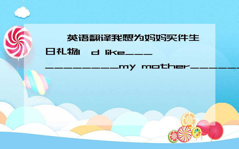 一、英语翻译我想为妈妈买件生日礼物I'd like___________my mother_______________