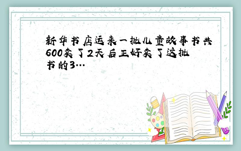 新华书店运来一批儿童故事书共600卖了2天后正好卖了这批书的3...