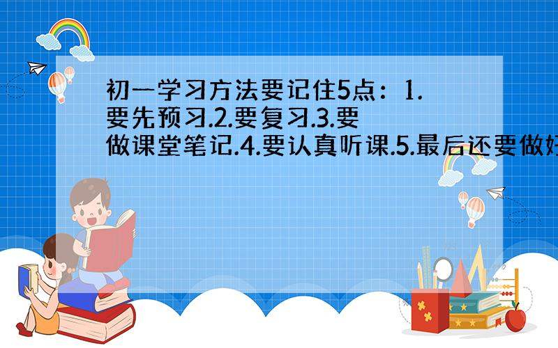 初一学习方法要记住5点：1.要先预习.2.要复习.3.要做课堂笔记.4.要认真听课.5.最后还要做好作业.