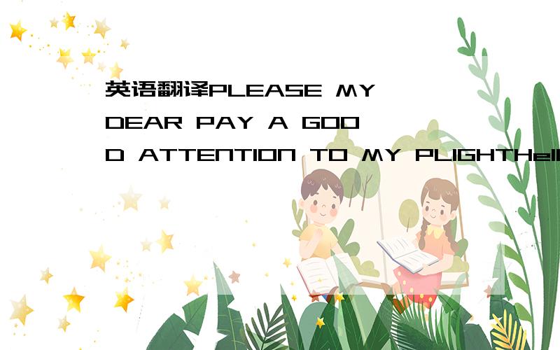 英语翻译PLEASE MY DEAR PAY A GOOD ATTENTION TO MY PLIGHTHello my