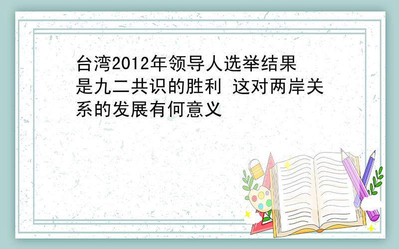 台湾2012年领导人选举结果是九二共识的胜利 这对两岸关系的发展有何意义