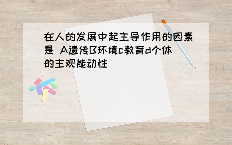 在人的发展中起主导作用的因素是 A遗传B环境c教育d个体的主观能动性