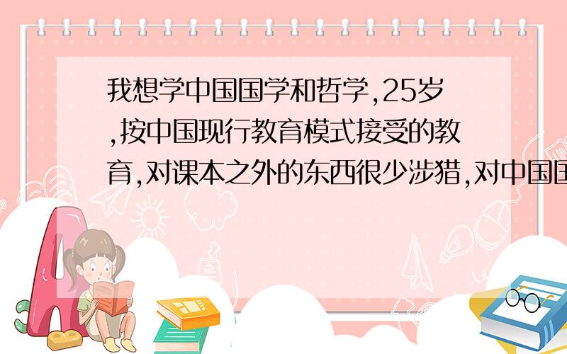 我想学中国国学和哲学,25岁,按中国现行教育模式接受的教育,对课本之外的东西很少涉猎,对中国国学和哲学更是一知半解,现在