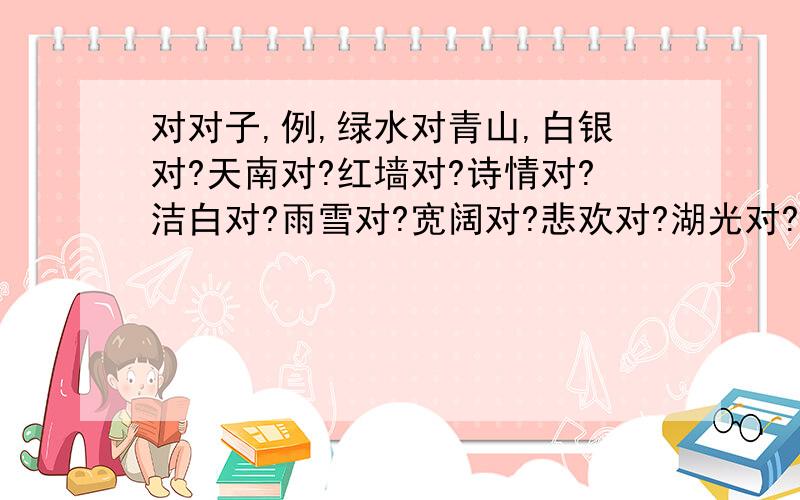 对对子,例,绿水对青山,白银对?天南对?红墙对?诗情对?洁白对?雨雪对?宽阔对?悲欢对?湖光对?谁来回答一下.