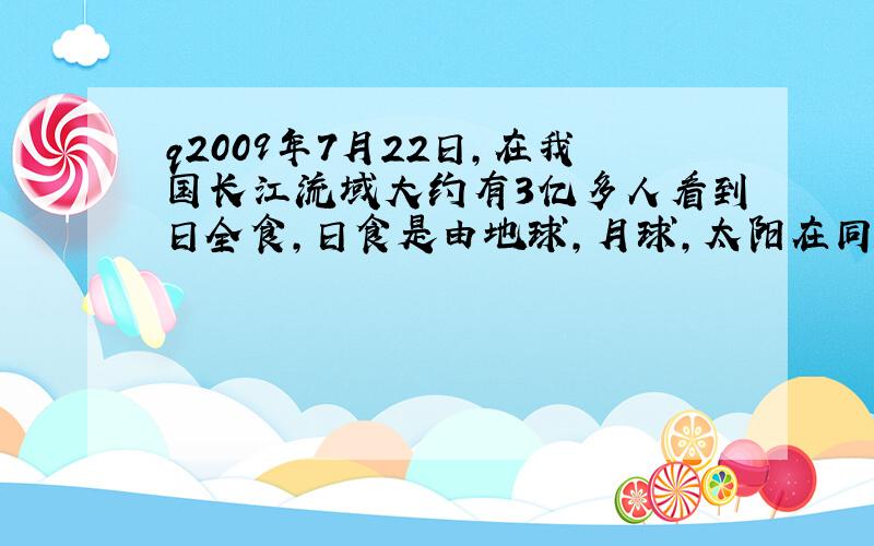 q2009年7月22日,在我国长江流域大约有3亿多人看到日全食,日食是由地球,月球,太阳在同一直线上时,射向地球的太阳光