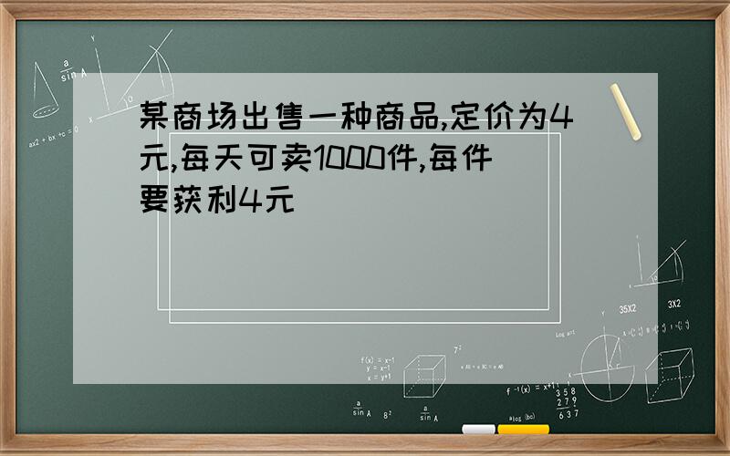 某商场出售一种商品,定价为4元,每天可卖1000件,每件要获利4元