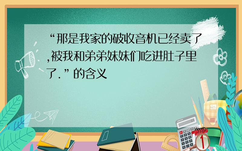 “那是我家的破收音机已经卖了,被我和弟弟妹妹们吃进肚子里了.”的含义