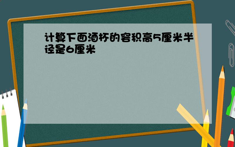 计算下面酒杯的容积高5厘米半径是6厘米