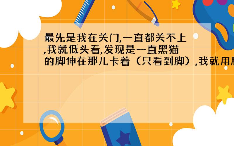 最先是我在关门,一直都关不上,我就低头看,发现是一直黑猫的脚伸在那儿卡着（只看到脚）,我就用脚踢它,企图把它吓走,但是它