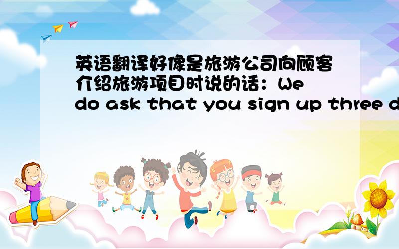 英语翻译好像是旅游公司向顾客介绍旅游项目时说的话：We do ask that you sign up three da