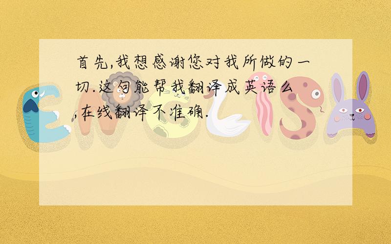 首先,我想感谢您对我所做的一切.这句能帮我翻译成英语么 ,在线翻译不准确.