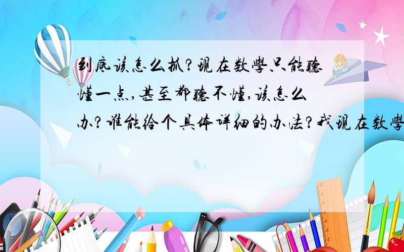 到底该怎么抓?现在数学只能听懂一点,甚至都听不懂,该怎么办?谁能给个具体详细的办法?我现在数学成绩只能考50分左右，这样