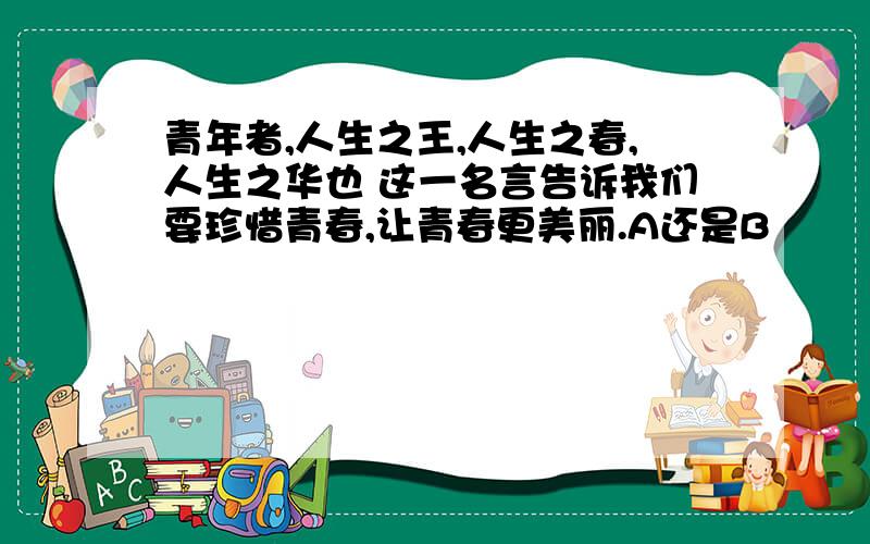 青年者,人生之王,人生之春,人生之华也 这一名言告诉我们要珍惜青春,让青春更美丽.A还是B