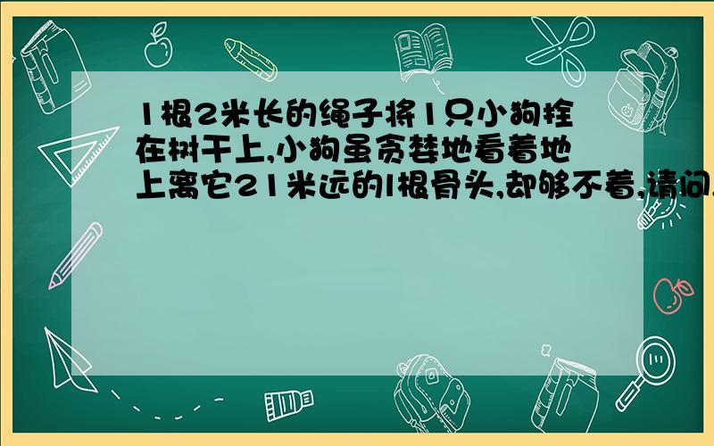 1根2米长的绳子将1只小狗拴在树干上,小狗虽贪婪地看着地上离它21米远的l根骨头,却够不着,请问,小