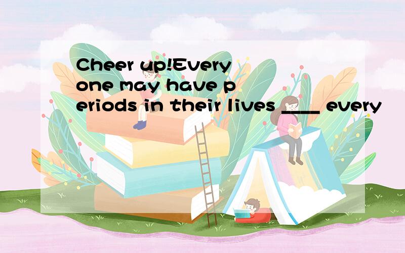 Cheer up!Everyone may have periods in their lives ____ every