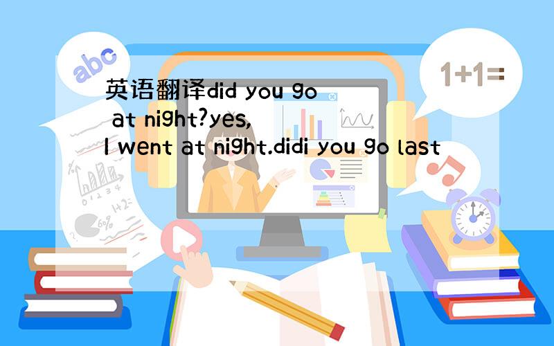 英语翻译did you go at night?yes,I went at night.didi you go last