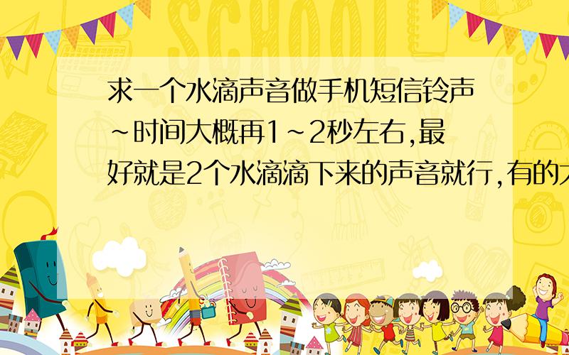 求一个水滴声音做手机短信铃声~时间大概再1~2秒左右,最好就是2个水滴滴下来的声音就行,有的大侠给个啊.