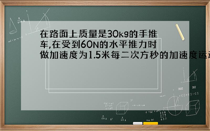 在路面上质量是30kg的手推车,在受到60N的水平推力时做加速度为1.5米每二次方秒的加速度运动,