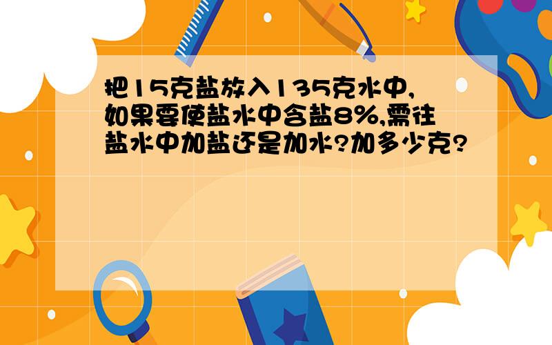 把15克盐放入135克水中,如果要使盐水中含盐8％,需往盐水中加盐还是加水?加多少克?