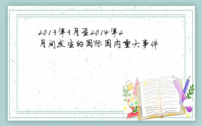 2013年3月至2014年2月间发生的国际国内重大事件