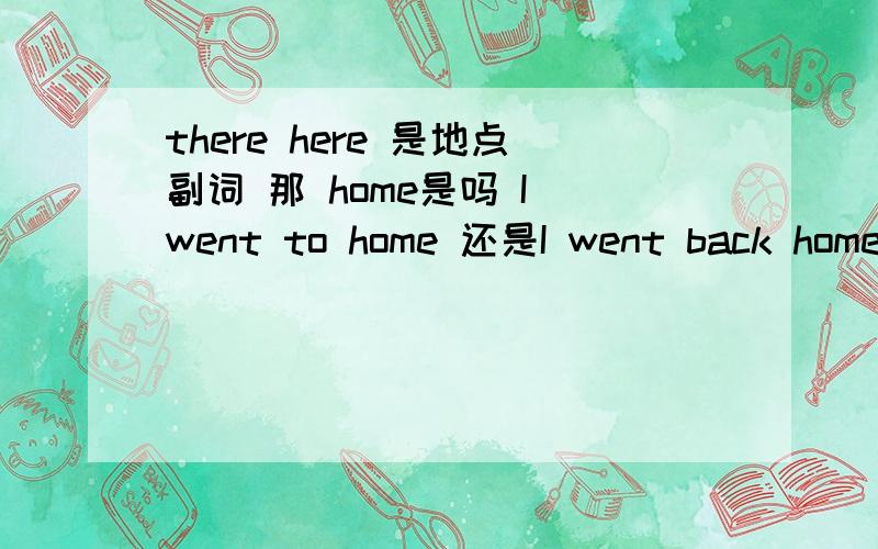 there here 是地点副词 那 home是吗 I went to home 还是I went back home对