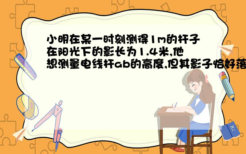 小明在某一时刻测得1m的杆子在阳光下的影长为1.4米,他想测量电线杆ab的高度,但其影子恰好落在cd和地面bc上,测得c