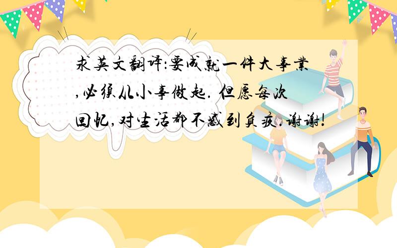 求英文翻译：要成就一件大事业,必须从小事做起. 但愿每次回忆,对生活都不感到负疚.谢谢!