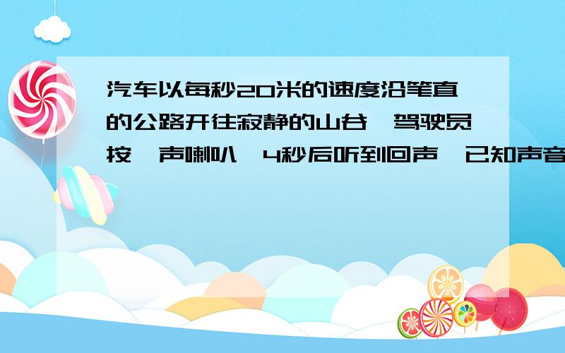 汽车以每秒20米的速度沿笔直的公路开往寂静的山谷,驾驶员按一声喇叭,4秒后听到回声,已知声音的速度是每秒