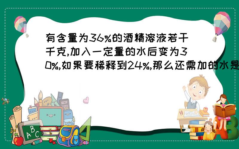 有含量为36%的酒精溶液若干千克,加入一定量的水后变为30%,如果要稀释到24%,那么还需加的水是上次的几倍