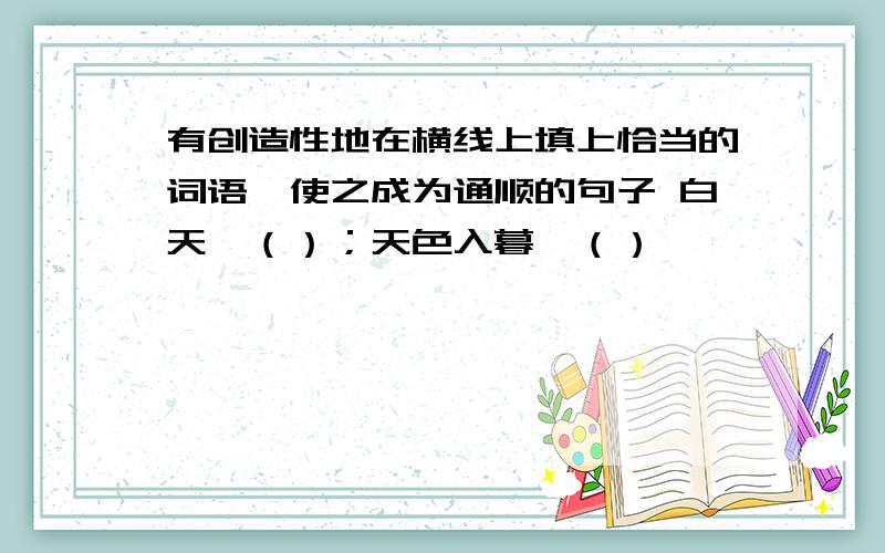 有创造性地在横线上填上恰当的词语,使之成为通顺的句子 白天,（）；天色入暮,（）