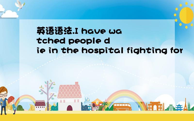 英语语法.I have watched people die in the hospital fighting for