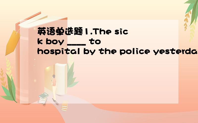 英语单选题1.The sick boy ____ to hospital by the police yesterday