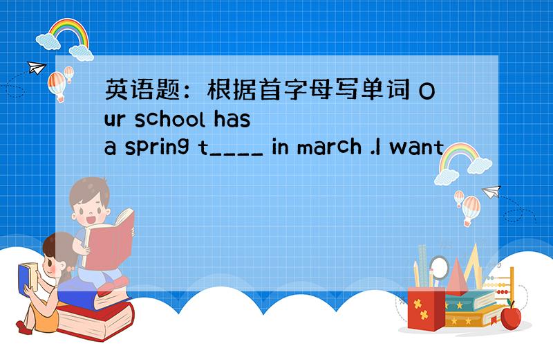 英语题：根据首字母写单词 Our school has a spring t____ in march .I want