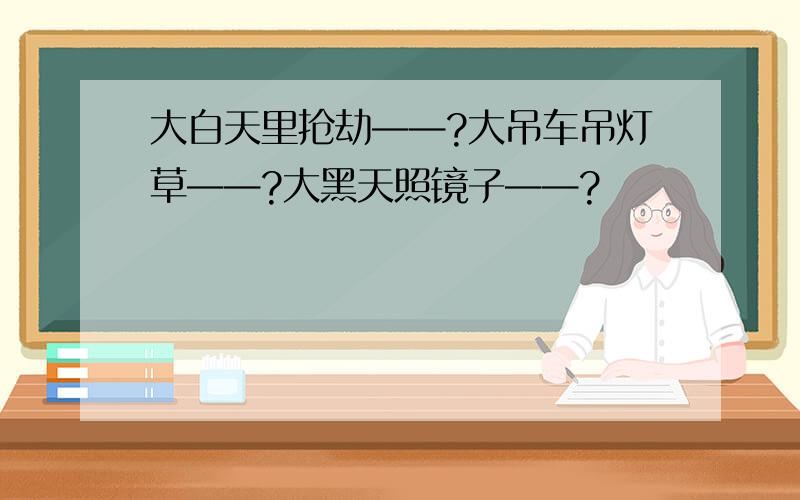 大白天里抢劫——?大吊车吊灯草——?大黑天照镜子——?