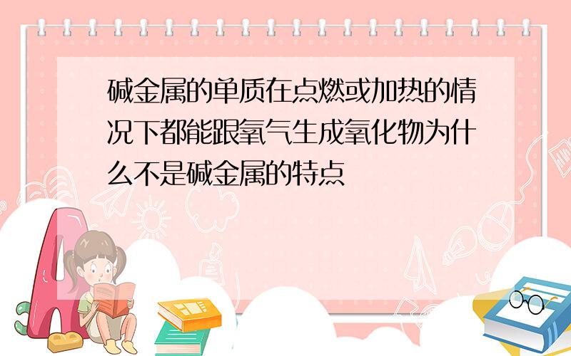 碱金属的单质在点燃或加热的情况下都能跟氧气生成氧化物为什么不是碱金属的特点