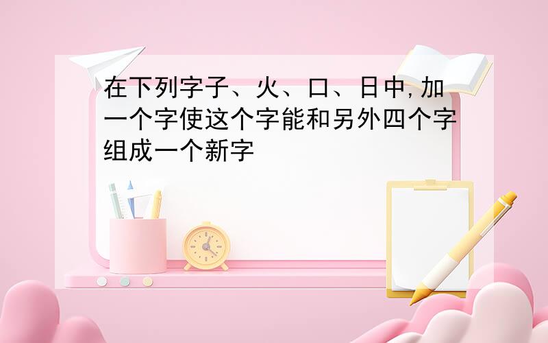 在下列字子、火、口、日中,加一个字使这个字能和另外四个字组成一个新字