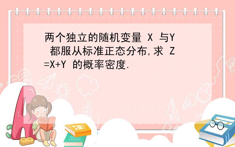 两个独立的随机变量 X 与Y 都服从标准正态分布,求 Z=X+Y 的概率密度.