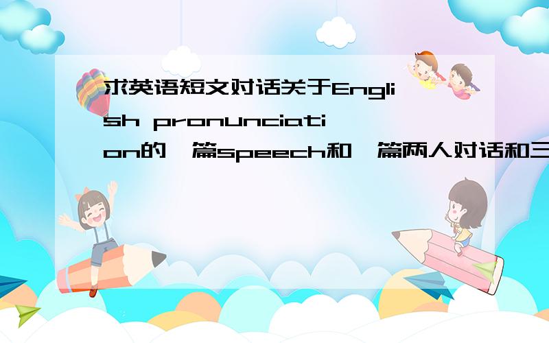 求英语短文对话关于English pronunciation的一篇speech和一篇两人对话和三至五人的对话··问题有点