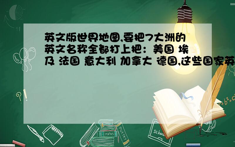 英文版世界地图,要把7大洲的英文名称全都打上把：美国 埃及 法国 意大利 加拿大 德国,这些国家英文打上