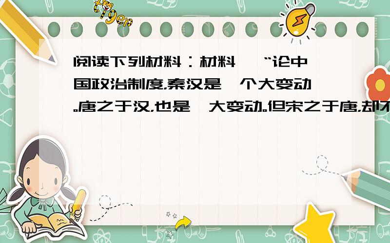 阅读下列材料：材料一 “论中国政治制度，秦汉是一个大变动。唐之于汉，也是一大变动。但宋之于唐，却不能说有什么大变动，一切