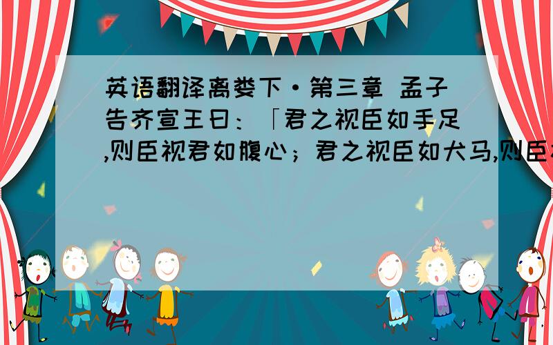 英语翻译离娄下·第三章 孟子告齐宣王曰：「君之视臣如手足,则臣视君如腹心；君之视臣如犬马,则臣视君如国人；君之视臣如土芥