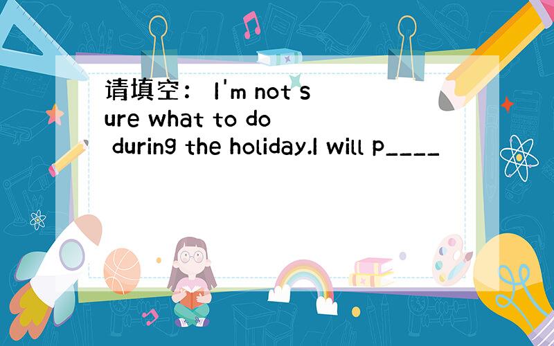 请填空： I'm not sure what to do during the holiday.I will p____