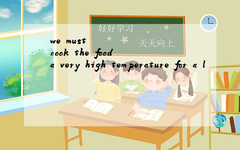 ​we must cook the food a very high temperature for a l