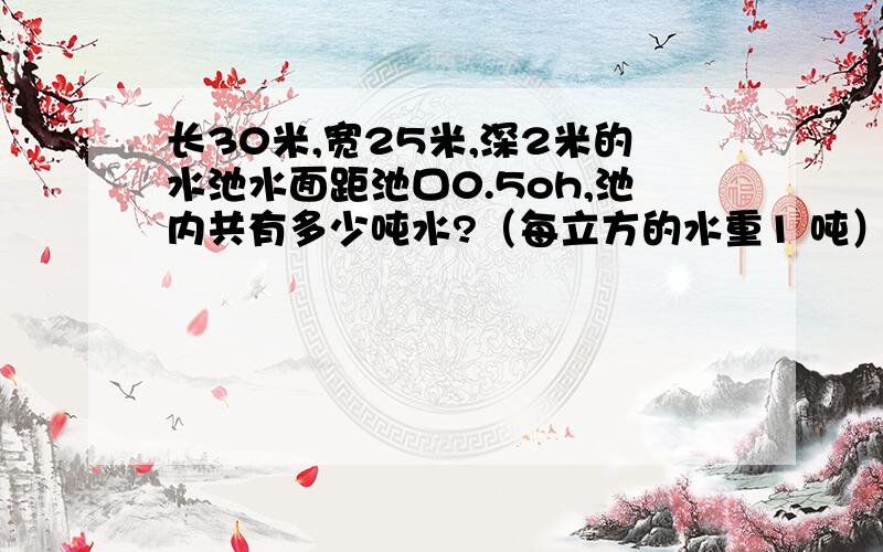 长30米,宽25米,深2米的水池水面距池口0.5oh,池内共有多少吨水?（每立方的水重1 吨） ,