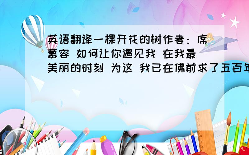 英语翻译一棵开花的树作者：席慕容 如何让你遇见我 在我最美丽的时刻 为这 我已在佛前求了五百年 求佛让我们结一段尘缘 佛