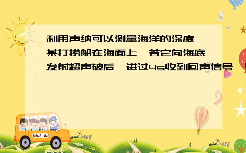 利用声纳可以测量海洋的深度,某打捞船在海面上,若它向海底发射超声破后,进过4s收到回声信号,则此处海深多少?（超声波在水