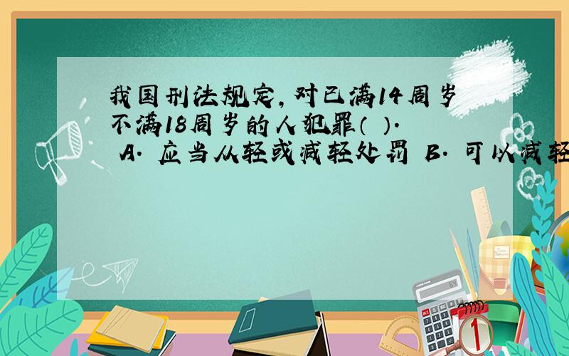 我国刑法规定,对已满14周岁不满18周岁的人犯罪（ ）. A. 应当从轻或减轻处罚 B. 可以减轻或免除处罚 C.